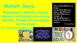 Mahek Says:
Everybody’s different. People
who are not looking nice can be
friendly. People who are pretty
can be mean.
It’s not about what you look like on
the outside.
 