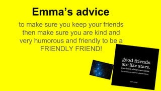 Emma’s advice
to make sure you keep your friends
then make sure you are kind and
very humorous and friendly to be a
FRIENDLY FRIEND!
 