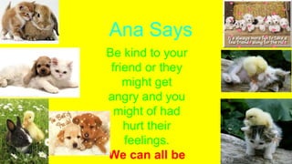 Ana Says
Be kind to your
friend or they
might get
angry and you
might of had
hurt their
feelings.
We can all be
 
