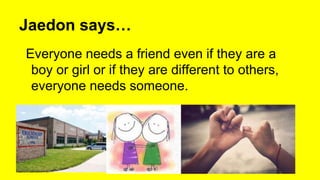 Jaedon says…
Everyone needs a friend even if they are a
boy or girl or if they are different to others,
everyone needs someone.
 