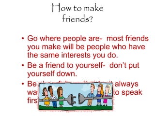 How to make
friends?
• Go where people are- most friends
you make will be people who have
the same interests you do.
• Be a friend to yourself- don’t put
yourself down.
• Be cheerful- smile, don’t always
wait for the other person to speak
first.
 
