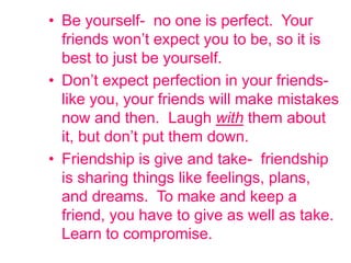 • Be yourself- no one is perfect. Your
friends won’t expect you to be, so it is
best to just be yourself.
• Don’t expect perfection in your friends-
like you, your friends will make mistakes
now and then. Laugh with them about
it, but don’t put them down.
• Friendship is give and take- friendship
is sharing things like feelings, plans,
and dreams. To make and keep a
friend, you have to give as well as take.
Learn to compromise.
 