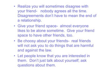 • Realize you will sometimes disagree with
your friend- nobody agrees all the time.
Disagreements don’t have to mean the end of
a relationship.
• Give your friend space- almost everyone
likes to be alone sometime. Give your friend
space to have other friends, too.
• Be choosy about your friends- real friends
will not ask you to do things that are harmful
and against the law.
• Let people know that you are interested in
them. Don’t just talk about yourself; ask
questions about them.
 