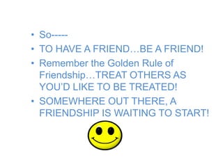 • So-----
• TO HAVE A FRIEND…BE A FRIEND!
• Remember the Golden Rule of
Friendship…TREAT OTHERS AS
YOU’D LIKE TO BE TREATED!
• SOMEWHERE OUT THERE, A
FRIENDSHIP IS WAITING TO START!
 