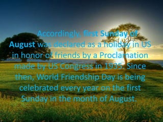 Accordingly, first Sunday of
August was declared as a holiday in US
in honor of friends by a Proclamation
made by US Congress in 1935. Since
then, World Friendship Day is being
celebrated every year on the first
Sunday in the month of August.
 
