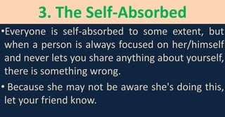 3. The Self-Absorbed
•Everyone is self-absorbed to some extent, but
when a person is always focused on her/himself
and never lets you share anything about yourself,
there is something wrong.
• Because she may not be aware she's doing this,
let your friend know.
 
