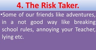 4. The Risk Taker.
•Some of our friends like adventures,
in a not good way like breaking
school rules, annoying your Teacher,
lying etc.
 