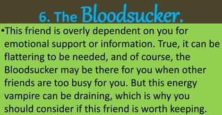 6. The Bloodsucker.•This friend is overly dependent on you for
emotional support or information. True, it can be
flattering to be needed, and of course, the
Bloodsucker may be there for you when other
friends are too busy for you. But this energy
vampire can be draining, which is why you
should consider if this friend is worth keeping.
 
