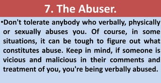 7. The Abuser.
•Don't tolerate anybody who verbally, physically
or sexually abuses you. Of course, in some
situations, it can be tough to figure out what
constitutes abuse. Keep in mind, if someone is
vicious and malicious in their comments and
treatment of you, you're being verbally abused.
 
