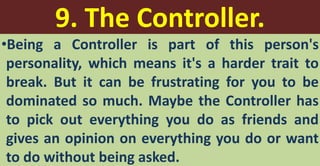 9. The Controller.
•Being a Controller is part of this person's
personality, which means it's a harder trait to
break. But it can be frustrating for you to be
dominated so much. Maybe the Controller has
to pick out everything you do as friends and
gives an opinion on everything you do or want
to do without being asked.
 
