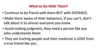 What to Do With Them?
• Continue to be friend with them BUT with DISTANCE.
• Make them aware of their behaviors, if you can’t, don’t
talk about it to almost everyone you know.
• Avoid making judgment, they need a person like you
who understands them.
• They are hurting people and their medicine is LOVE from
a true friend like you.
 