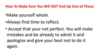 How To Make Sure You Will NOT End Up One of Those
•Make yourself whole.
•Always find time to reflect.
• Accept that your not perfect. You will make
mistakes and be already to admit it and
apologize and give your best not to do it
again.
 