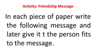 Activity: Friendship Message
In each piece of paper write
the following message and
later give it t the person fits
to the message.
 