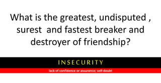 What is the greatest, undisputed ,
surest and fastest breaker and
destroyer of friendship?
I N S E C U R I T Y
lack of confidence or assurance; self-doubt
 