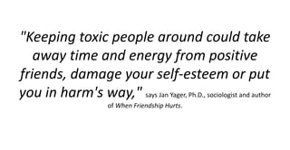 "Keeping toxic people around could take
away time and energy from positive
friends, damage your self-esteem or put
you in harm's way," says Jan Yager, Ph.D., sociologist and author
of When Friendship Hurts.
 