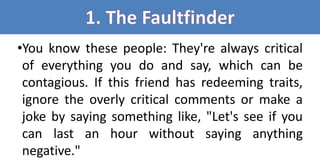 •You know these people: They're always critical
of everything you do and say, which can be
contagious. If this friend has redeeming traits,
ignore the overly critical comments or make a
joke by saying something like, "Let's see if you
can last an hour without saying anything
negative."
 