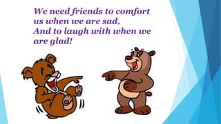 We need friends to comfort
us when we are sad,
And to laugh with when we
are glad!
 