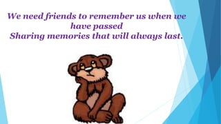 We need friends to remember us when we
have passed
Sharing memories that will always last.
 
