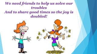 We need friends to help us solve our
troubles
And to share good times so the joy is
doubled!
 