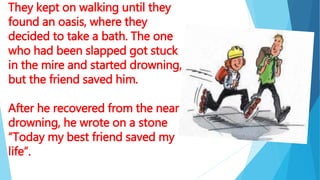 They kept on walking until they
found an oasis, where they
decided to take a bath. The one
who had been slapped got stuck
in the mire and started drowning,
but the friend saved him.
After he recovered from the near
drowning, he wrote on a stone
“Today my best friend saved my
life”.
 
