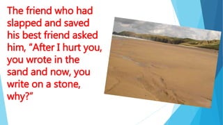The friend who had
slapped and saved
his best friend asked
him, “After I hurt you,
you wrote in the
sand and now, you
write on a stone,
why?”
 