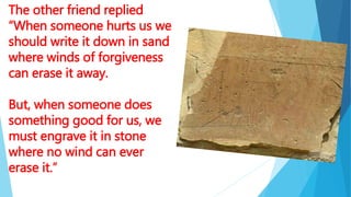 The other friend replied
“When someone hurts us we
should write it down in sand
where winds of forgiveness
can erase it away.
But, when someone does
something good for us, we
must engrave it in stone
where no wind can ever
erase it.”
 