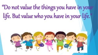 “Do not value the things you have in your
life. But value who you have in your life.”
 