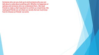 Someone who can you look up to and someone who you can
talk about or joke about anything with. Whether its happiness or
sadness and someone who can understand them.. We need
friends to make us feel important to comfort us in bad times. We
need good friends we can share our secrets. But we must know
how to choose our friends ‘coz some
 