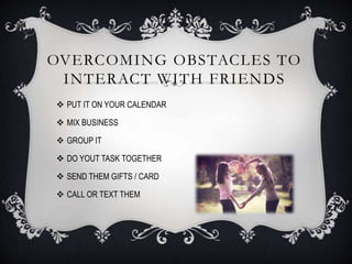 OVERCOMING OBSTACLES TO
INTERACT WITH FRIENDS
 PUT IT ON YOUR CALENDAR
 MIX BUSINESS
 GROUP IT
 DO YOUT TASK TOGETHER
 SEND THEM GIFTS / CARD
 CALL OR TEXT THEM
 