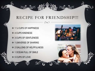 RECIPE FOR FRIENDSHIP!!!
 1 ½ CUPS OF HAPPINESS
 4 CUPS KINDNESS
 3 CUPS OF GENTLENESS
 1 UNIVERSE OF SHARING
 2 GALLONS OF HELPFULNESS
 1 OCEAN FULL OF SMILE
 5 CUPS OF LOVE
 