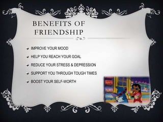 BENEFITS OF
FRIENDSHIP
IMPROVE YOUR MOOD
HELP YOU REACH YOUR GOAL
REDUCE YOUR STRESS & DEPRESSION
SUPPORT YOU THROUGH TOUGH TIMES
BOOST YOUR SELF-WORTH
 