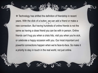  Technology has shifted the definition of friendship in recent
years. With the click of a button, we can add a friend or make a
new connection. But having hundreds of online friends is not the
same as having a close friend you can be with in person. Online
friends can't hug you when a crisis hits, visit you when you're sick,
or celebrate a happy occasion with you. Our most important and
powerful connections happen when we’re face-to-face. So make it
a priority to stay in touch in the real world, not just online.
 