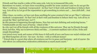 Friendship – a spiritual and ‘hatke’ take
Friends and foes maybe 2 sides of the same coin. Lets try to transcend this coin.
Sometimes we notice, we have done everything possible for some creature's and we do not get the
'likes' ( reference - facebook ) reciprocated - its fine! Isn't it their wish and freedom to behave their
way. Lets all try to Let go of the expectation to get something in return and .... Just chill chill… Just
chill.
Other times, we notice, we have not done anything for some creature's but we get 'likes' ( reference
facebook ) reciprocated - its fine! Isn't it their wish and freedom to behave their way. Lets all try to
accept the 'likes' and feel nice. Lol !!!
So this process is happening through karma. Now lets not start defining and analysing karma. "
Unfathomable are the ways of karma - wheel of life. "
So why can't we all be friends with all the creatures of this universe. They say be friends through
thick and thin. Why not in between thick and thin ... A constant medium wave of fun, frolic and
simple friendships.
Lets travel every nook and corner of this beau-ti-full earth of ours and leave our weird wisdom and
joy filled footprints all over - for sure - for free - with or without money!
" Friend-ship is a great ship where all creatures can live in peace and harmony - and of course- the
side effects are celebration.celebration.celebration or masti.masti.masti. "
 