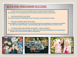 KEYS FOR FRIENDSHIP SUCCESS:
 IF YOU PLANT A LOT OF SEEDS, YOU’LL REAP A BIG HARVEST:
And it takes a lot of acquaintances (and time) to produce just one close friend
 YOU REAP WHAT YOU SOW:
if you plant seeds of unfriendliness, you won’t get a crop of friends in return.
 YOU REAP MORE THAN YOU SOW:
If you happen to have gotten off on a wrong foot and have developed an unfriendly reputation,
it’s never too late to change. Just start doing right and things will turn around in time.
 IT TAKES TIME FOR THINGS TO GROW – DON’T RUSH IT
If you try to rush the process or appear “desperate” for closer friendships you’ll only alienate
people. Give it time and have faith in the process
 
