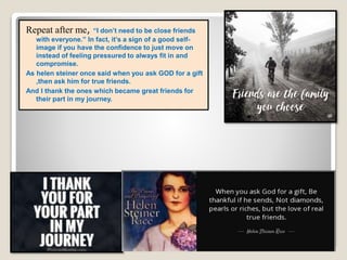 Repeat after me, “I don’t need to be close friends
with everyone.” In fact, it’s a sign of a good self-
image if you have the confidence to just move on
instead of feeling pressured to always fit in and
compromise.
As helen steiner once said when you ask GOD for a gift
,then ask him for true friends.
And I thank the ones which became great friends for
their part in my journey.
 