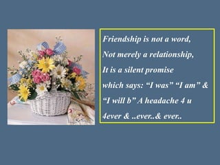 Friendship is not a word,
Not merely a relationship,
It is a silent promise
which says: “I was” “I am” &
“I will b” A headache 4 u
4ever & ..ever..& ever..
 