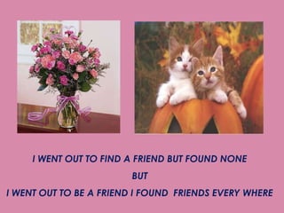 I WENT OUT TO FIND A FRIEND BUT FOUND NONE
BUT
I WENT OUT TO BE A FRIEND I FOUND FRIENDS EVERY WHERE
 