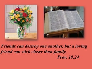 Friends can destroy one another, but a loving
friend can stick closer than family.
Prov. 18:24
 