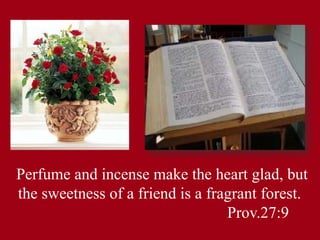 Perfume and incense make the heart glad, but
the sweetness of a friend is a fragrant forest.
Prov.27:9
 
