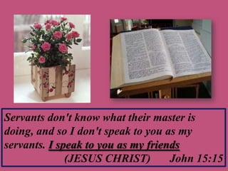 Servants don't know what their master is
doing, and so I don't speak to you as my
servants. I speak to you as my friends
(JESUS CHRIST) John 15:15
 