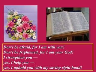 Don't be afraid, for I am with you!
Don't be frightened, for I am your God!
I strengthen you —
yes, I help you —
yes, I uphold you with my saving right hand!
 
