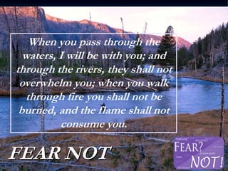 FEAR NOT
When you pass through the
waters, I will be with you; and
through the rivers, they shall not
overwhelm you; when you walk
through fire you shall not be
burned, and the flame shall not
consume you.
 