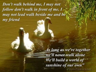 As long as we're together
we'll never walk alone
We'll build a world of
sunshine of our own"
Don't walk behind me, I may not
follow don't walk in front of me, I
may not lead walk beside me and be
my friend
 