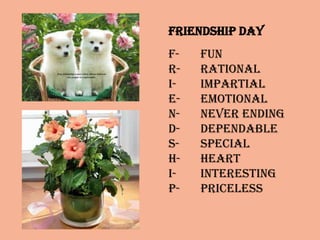 Friendship Day
F- Fun
R- Rational
I- Impartial
E- Emotional
N- Never Ending
D- Dependable
S- Special
H- Heart
I- Interesting
P- Priceless
 