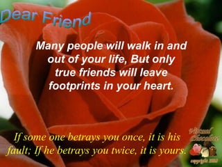 Many people will walk in and out of your life, But only true friends will leave footprints in your heart. If some one betrays you once, it is his fault; If he betrays you twice, it is yours. Dear Friend