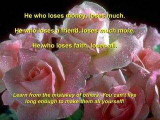 He who loses money, loses much. He who loses a friend, loses much more. He who loses faith, loses all. Learn from the mistakes of others. You can’t live long enough to make them all yourself!