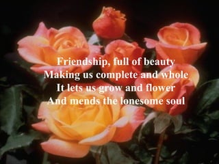 Friendship, full of beauty Making us complete and whole It lets us grow and flower And mends the lonesome soul 