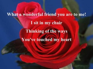 What a wonderful friend you are to me! I sit in my chair Thinking of the ways You've touched my heart