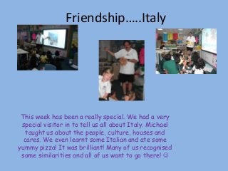 Friendship…..Italy
This week has been a really special. We had a very
special visitor in to tell us all about Italy. Michael
taught us about the people, culture, houses and
cares. We even learnt some Italian and ate some
yummy pizza! It was brilliant! Many of us recognised
some similarities and all of us want to go there! 
 