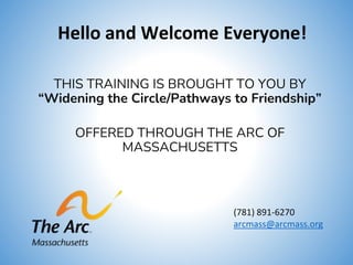 Hello and Welcome Everyone!
THIS TRAINING IS BROUGHT TO YOU BY
“Widening the Circle/Pathways to Friendship”
OFFERED THROUGH THE ARC OF
MASSACHUSETTS
(781) 891-6270
arcmass@arcmass.org
 